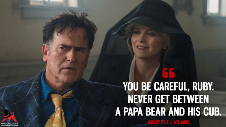 You be careful, Ruby. Never get between a Papa Bear and his cub. - Ashley 'Ash' J. Williams (Ash vs Evil Dead Quotes)