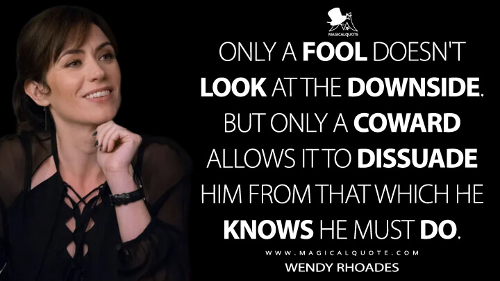 Only a fool doesn't look at the downside. But only a coward allows it to dissuade him from that which he knows he must do. - Wendy Rhoades (Billions Quotes)