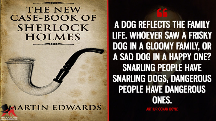 A dog reflects the family life. Whoever saw a frisky dog in a gloomy family, or a sad dog in a happy one? Snarling people have snarling dogs, dangerous people have dangerous ones. - Arthur Conan Doyle (The Case-Book of Sherlock Holmes Quotes)