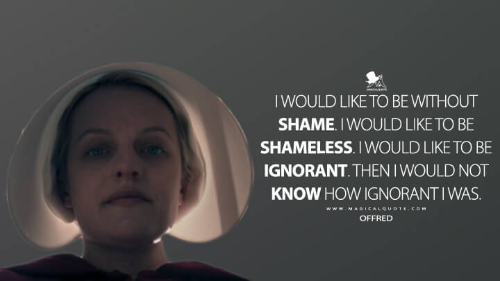 I would like to be without shame. I would like to be shameless. I would like to be ignorant. Then I would not know how ignorant I was. - Offred (The Handmaid's Tale Quotes)