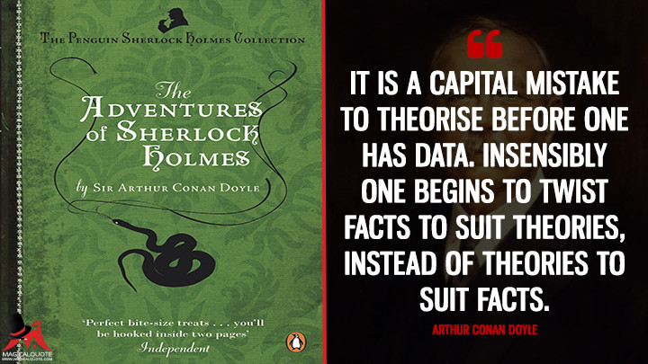 It is a capital mistake to theorise before one has data. Insensibly one begins to twist facts to suit theories, instead of theories to suit facts. - Arthur Conan Doyle (The Adventures of Sherlock Holmes Quotes)