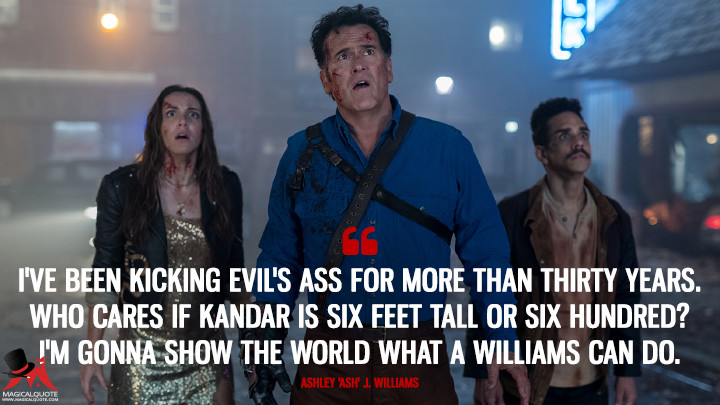 I've been kicking Evil's ass for more than thirty years. Who cares if Kandar is six feet tall or six hundred? I'm gonna show the world what a Williams can do. - Ashley 'Ash' J. Williams (Ash vs Evil Dead Quotes)