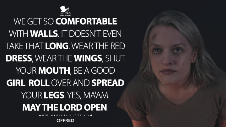 We get so comfortable with walls. It doesn't even take that long. Wear the red dress, wear the wings, shut your mouth, be a good girl. Roll over and spread your legs. Yes, ma'am. May the Lord open. - Offred (The Handmaid's Tale Quotes)
