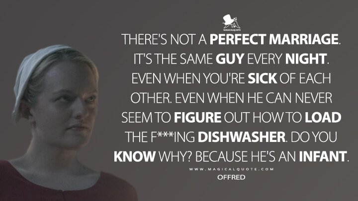 There's not a perfect marriage. It's the same guy every night. Even when you're sick of each other. Even when he can never seem to figure out how to load the f***ing dishwasher. Do you know why? Because he's an infant. - Offred (The Handmaid's Tale Quotes)