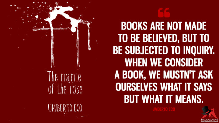 Books are not made to be believed, but to be subjected to inquiry. When we consider a book, we mustn't ask ourselves what it says but what it means. - Umberto Eco (The Name of the Rose Quotes)