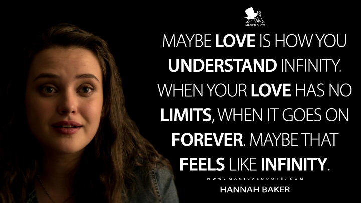 Maybe love is how you understand infinity. When your love has no limits, when it goes on forever. Maybe that feels like infinity. - Hannah Baker (13 Reasons Why Quotes)