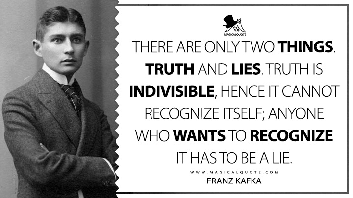 There are only two things. Truth and lies. Truth is indivisible, hence it cannot recognize itself; anyone who wants to recognize it has to be a lie. - Franz Kafka Quotes