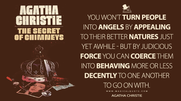 You won't turn people into angels by appealing to their better natures just yet awhile - but by judicious force you can coerce them into behaving more or less decently to one another to go on with. - Agatha Christie (The Secret of Chimneys Quotes)