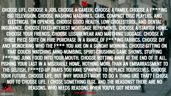 Choose life. Choose a job. Choose a career. Choose a family. Choose a f***ing big television. Choose washing machines, cars, compact disc players, and electrical tin openers. Choose good health, low cholesterol, and dental insurance. Choose fixed-interest mortgage repayments. Choose a starter home. Choose your friends. Choose leisurewear and matching luggage. Choose a three piece suite on hire purchase in a range of f***ing fabrics. Choose DIY and wondering who the f*** you are on a Sunday morning. Choose sitting on that couch watching mind-numbing, spirit-crushing game shows, stuffing f***ing junk food into your mouth. Choose rotting away at the end of it all, pishing your last in a miserable home, nothing more than an embarrassment to the selfish, f***ed-up brats you have spawned to replace yourselves. Choose your future. Choose life. But why would I want to do a thing like that? I chose not to choose life. I chose something else. And the reasons? There are no reasons. Who needs reasons when you've got heroin? - Mark 'Rent Boy' Renton (Trainspotting Quotes)