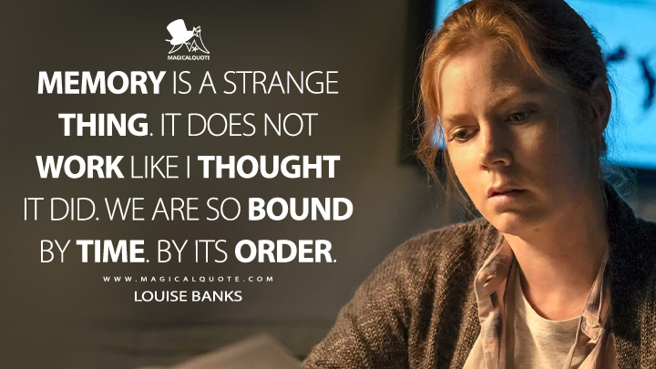 Memory is a strange thing. It does not work like I thought it did. We are so bound by time. By its order. - Louise Banks (Arrival Quotes)