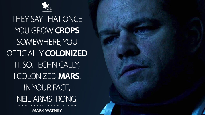 They say that once you grow crops somewhere, you officially colonized it. So, technically, I colonized Mars. In your face, Neil Armstrong. - Mark Watney (The Martian Quotes)