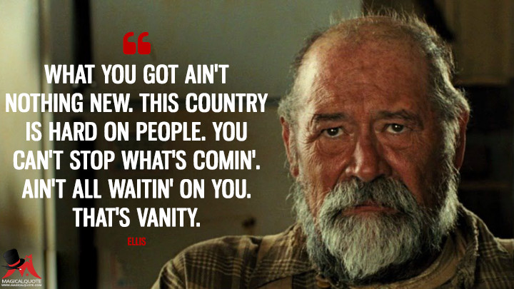 What you got ain't nothing new. This country is hard on people. You can't stop what's comin'. Ain't all waitin' on you. That's vanity. - Ellis (No Country for Old Men Quotes)