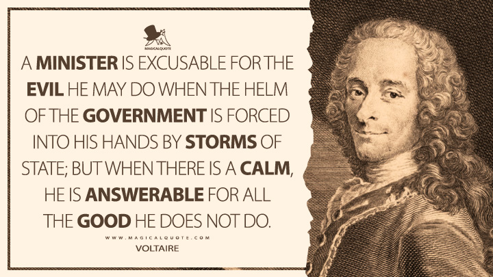 A minister is excusable for the evil he may do when the helm of the government is forced into his hands by storms of state; but when there is a calm, he is answerable for all the good he does not do. - Voltaire Quotes