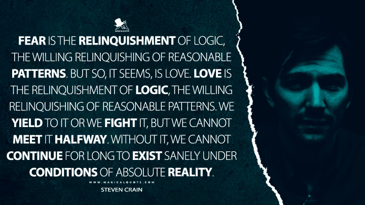Fear is the relinquishment of logic, the willing relinquishing of reasonable patterns. But so, it seems, is love. Love is the relinquishment of logic, the willing relinquishing of reasonable patterns. We yield to it or we fight it, but we cannot meet it halfway. Without it, we cannot continue for long to exist sanely under conditions of absolute reality. - Steven Crain (The Haunting of Hill House Netflix Quotes)