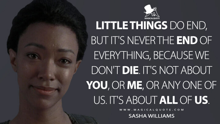 Little things do end, but it's never the end of everything, because we don't die. It's not about you, or me, or any one of us. It's about all of us. - Sasha Williams (The Walking Dead Quotes)