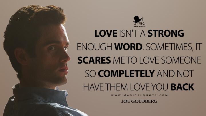 Love isn't a strong enough word. Sometimes, it scares me to love someone so completely and not have them love you back. - Joe Goldberg (You Quotes)