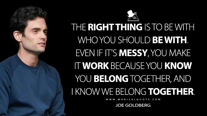 The right thing is to be with who you should be with. Even if it's messy, you make it work because you know you belong together, and I know we belong together. - Joe Goldberg (You Quotes)