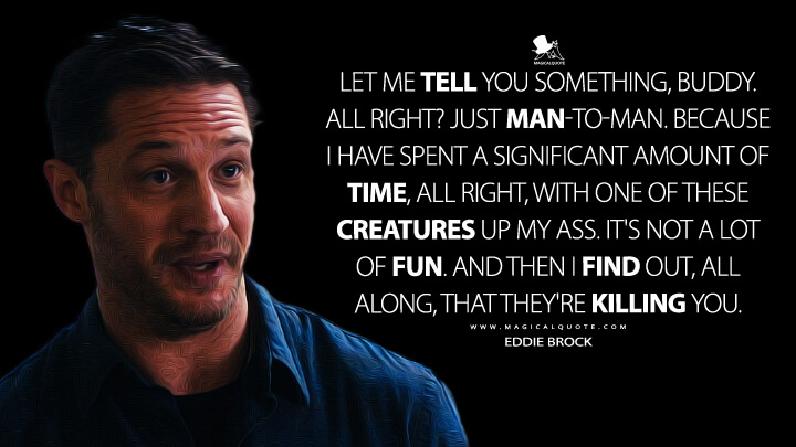 Let me tell you something, buddy. All right? Just man-to-man. Because I have spent a significant amount of time, all right, with one of these creatures up my ass. It's not a lot of fun. And then I find out, all along, that they're killing you. - Eddie Brock (Venom Quotes)
