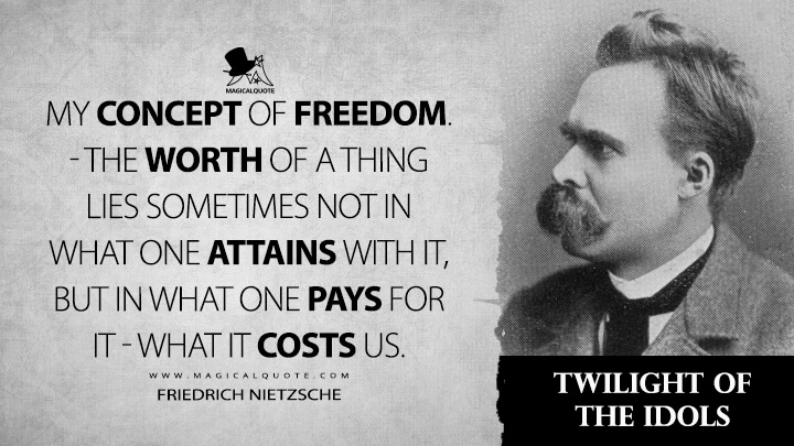 My concept of freedom. — The worth of a thing lies sometimes not in what one attains with it, but in what one pays for it — what it costs us. - Friedrich Nietzsche (Twilight of the Idols Quotes)