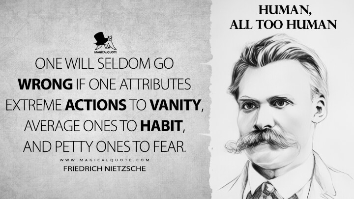 One will seldom go wrong if one attributes extreme actions to vanity, average ones to habit, and petty ones to fear. - Friedrich Nietzsche (Human, All Too Human Quotes)