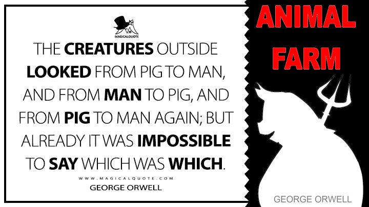 The creatures outside looked from pig to man, and from man to pig, and from pig to man again; but already it was impossible to say which was which. - George Orwell (Animal Farm Quotes)