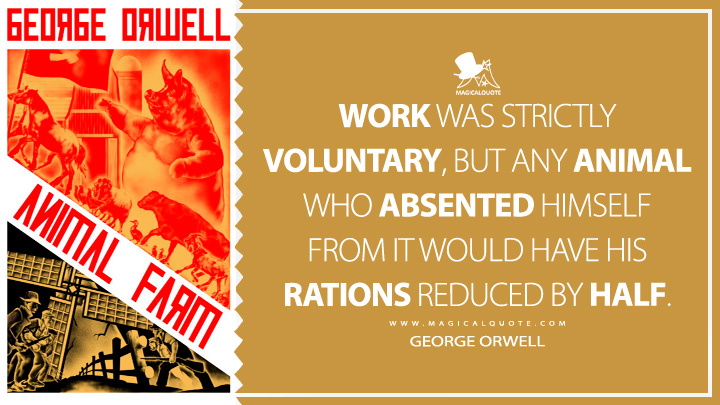Work was strictly voluntary, but any animal who absented himself from it would have his rations reduced by half. - George Orwell (Animal Farm Quotes)