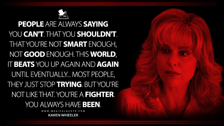 People are always saying you can't. That you shouldn't. That you're not smart enough, not good enough. This world, it beats you up again and again until eventually... Most people, they just stop trying. But you're not like that. You're a fighter. You always have been. - Karen Wheeler (Stranger Things Quotes)