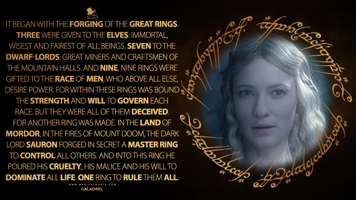 It began with the forging of the Great Rings. Three were given to the Elves: Immortal, wisest and fairest of all beings. Seven to the Dwarf-lords: Great miners and craftsmen of the mountain halls. And nine, nine rings were gifted to the race of Men, who above all else, desire power. For within these rings was bound the strength and will to govern each race. But they were all of them deceived. For another ring was made. In the land of Mordor, in the fires of Mount Doom, the Dark Lord Sauron forged in secret a Master Ring to control all others. And into this Ring he poured his cruelty, his malice and his will to dominate all life. One Ring to rule them all.- Galadriel (The Lord of the Rings: The Fellowship of the Ring Quotes)
