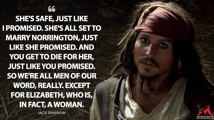 She's safe, just like I promised. She's all set to marry Norrington, just like she promised. And you get to die for her, just like you promised. So we're all men of our word, really. Except for Elizabeth, who is, in fact, a woman. - Jack Sparrow (Pirates of the Caribbean: The Curse of the Black Pearl Quotes)