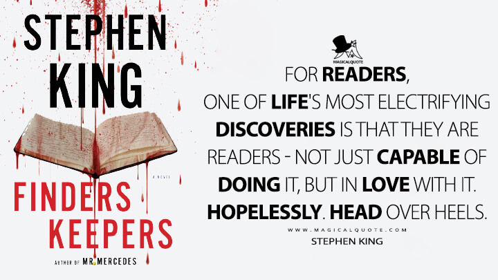 For readers, one of life's most electrifying discoveries is that they are readers – not just capable of doing it, but in love with it. Hopelessly. Head over heels. - Stephen King (Finders Keepers Quotes)