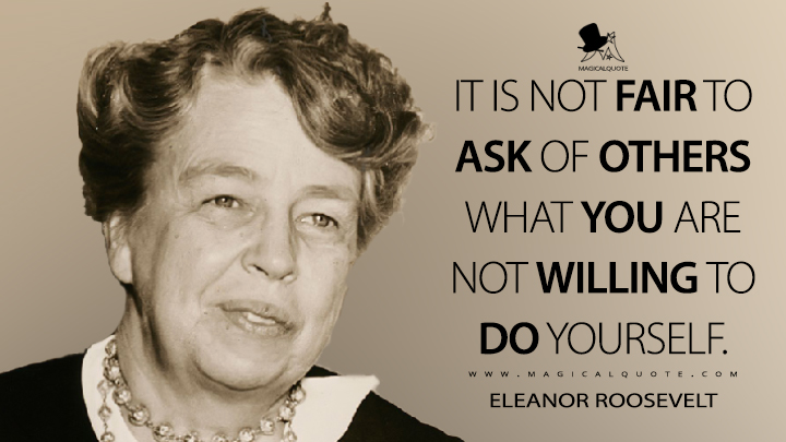 It is not fair to ask of others what you are not willing to do yourself. - Eleanor Roosevelt Quotes