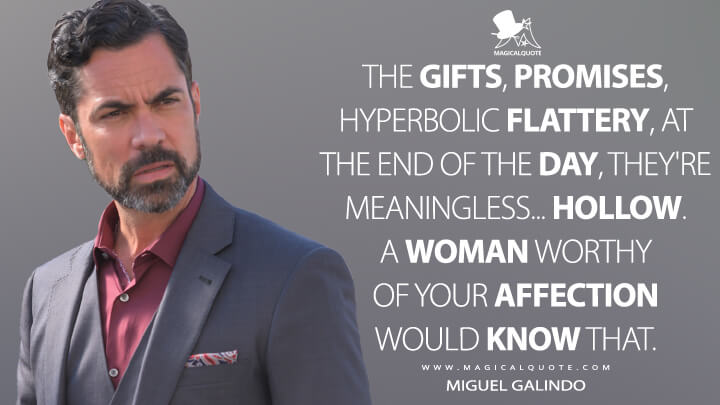 The gifts, promises, hyperbolic flattery, at the end of the day, they're meaningless... hollow. A woman worthy of your affection would know that. - Miguel Galindo (Mayans M.C. Quotes)