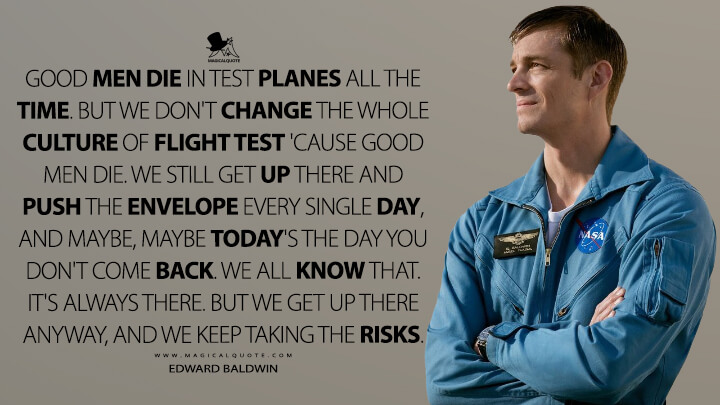 Good men die in test planes all the time. But we don't change the whole culture of flight test 'cause good men die. We still get up there and push the envelope every single day, and maybe, maybe today's the day you don't come back. We all know that. It's always there. But we get up there anyway, and we keep taking the risks. - Edward Baldwin (For All Mankind Quotes)