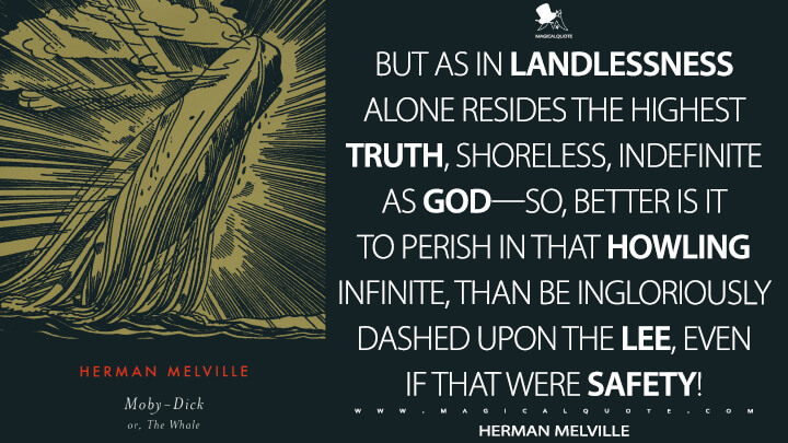 But as in landlessness alone resides the highest truth, shoreless, indefinite as God—so, better is it to perish in that howling infinite, than be ingloriously dashed upon the lee, even if that were safety! - Herman Melville (Moby-Dick; or, The Whale Quotes)