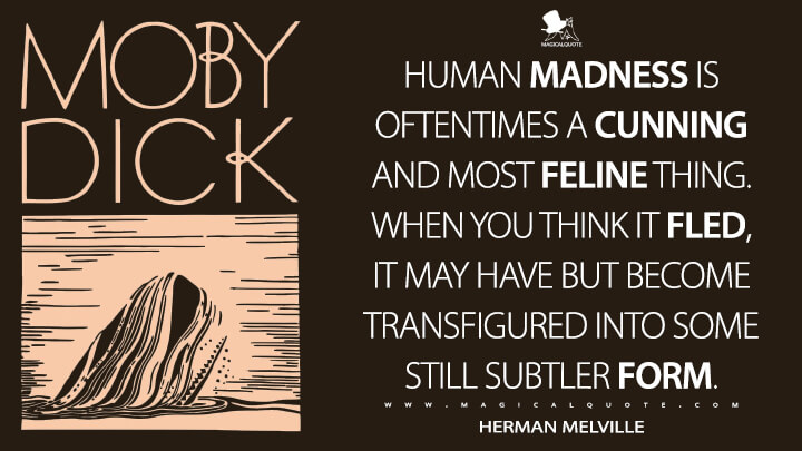 Human madness is oftentimes a cunning and most feline thing. When you think it fled, it may have but become transfigured into some still subtler form. - Herman Melville (Moby-Dick; or, The Whale Quotes)