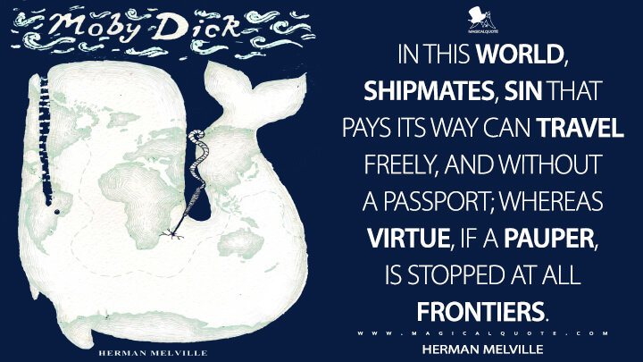 In this world, shipmates, sin that pays its way can travel freely, and without a passport; whereas Virtue, if a pauper, is stopped at all frontiers. - Herman Melville (Moby-Dick; or, The Whale Quotes)