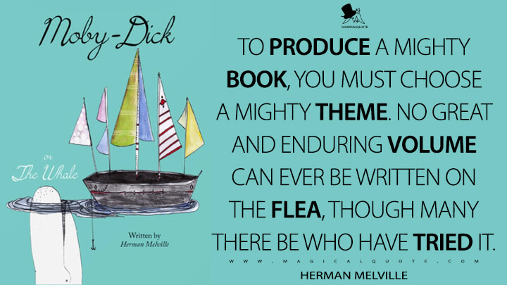 To produce a mighty book, you must choose a mighty theme. No great and enduring volume can ever be written on the flea, though many there be who have tried it. - Herman Melville (Moby-Dick; or, The Whale Quotes)