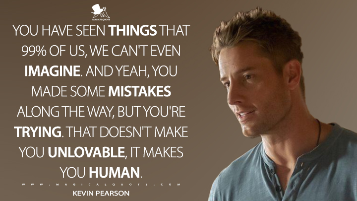 You have seen things that 99% of us, we can't even imagine. And yeah, you made some mistakes along the way, but you're trying. That doesn't make you unlovable, it makes you human. - Kevin Pearson (This Is Us Quotes)