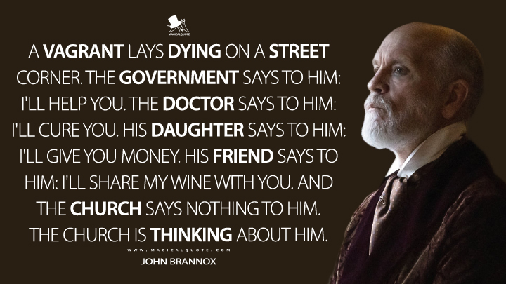 A vagrant lays dying on a street corner. The government says to him: I'll help you. The doctor says to him: I'll cure you. His daughter says to him: I'll give you money. His friend says to him: I'll share my wine with you. And the Church says nothing to him. The Church is thinking about him. - John Brannox (The New Pope Quotes)