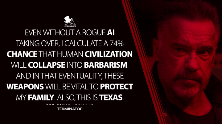 Even without a rogue AI taking over, I calculate a 74% chance that human civilization will collapse into barbarism. And in that eventuality, these weapons will be vital to protect my family. Also, this is Texas. - Terminator (Terminator: Dark Fate Quotes)