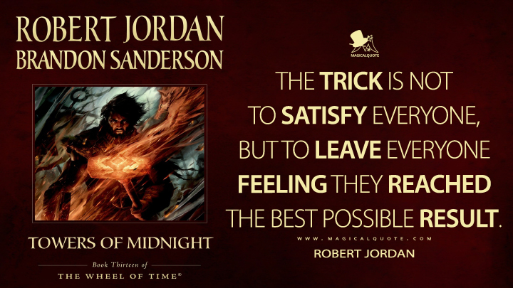 The trick is not to satisfy everyone, but to leave everyone feeling they reached the best possible result. - Robert Jordan (Towers of Midnight Quotes)