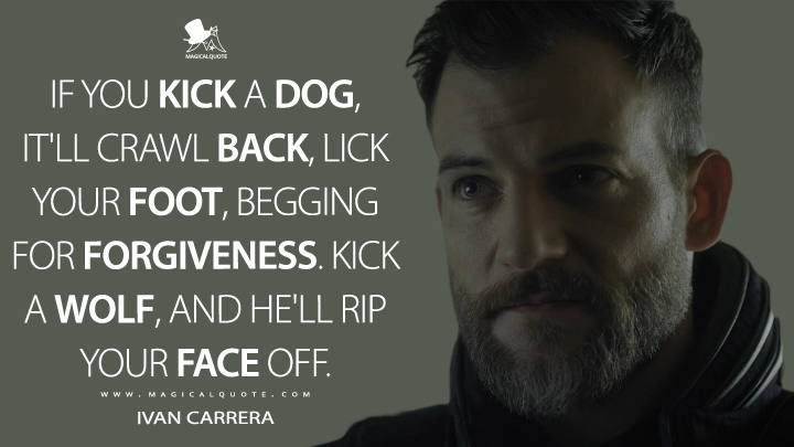 If you kick a dog, it'll crawl back, lick your foot, begging for forgiveness. Kick a wolf, and he'll rip your face off. - Ivan Carrera (Altered Carbon Quotes)