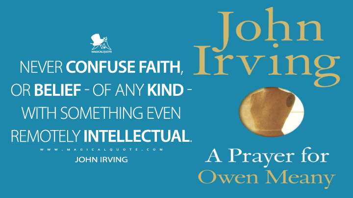 NEVER CONFUSE FAITH, OR BELIEF—OF ANY KIND—WITH SOMETHING EVEN REMOTELY INTELLECTUAL. - John Irving (A Prayer for Owen Meany Quotes)
