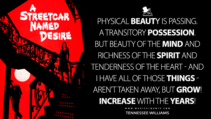 Physical beauty is passing. A transitory possession. But beauty of the mind and richness of the spirit and tenderness of the heart - and I have all of those things - aren't taken away, but grow! Increase with the years! - Tennessee Williams (A Streetcar Named Desire Quotes)
