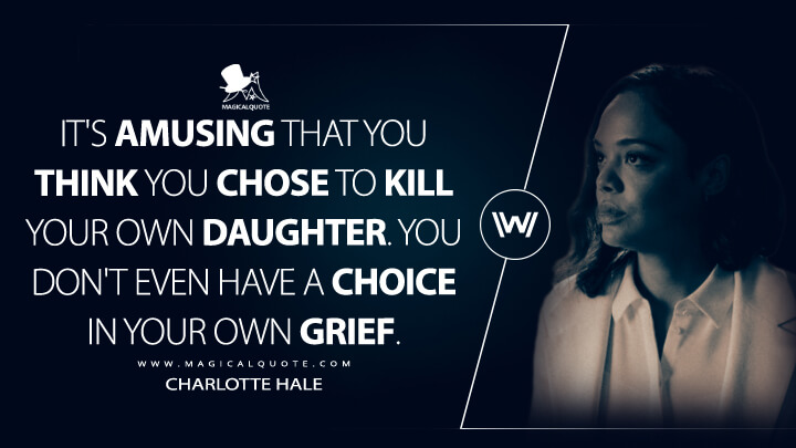 It's amusing that you think you chose to kill your own daughter. You don't even have a choice in your own grief. - Charlotte Hale (Westworld Quotes)