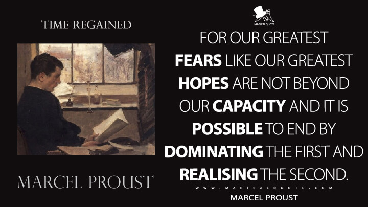For our greatest fears like our greatest hopes are not beyond our capacity and it is possible to end by dominating the first and realising the second. - Marcel Proust (In Search of Lost Time Quotes)