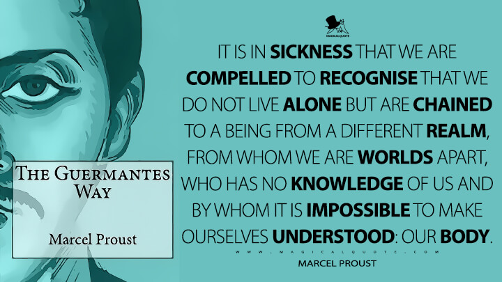 It is in sickness that we are compelled to recognise that we do not live alone but are chained to a being from a different realm, from whom we are worlds apart, who has no knowledge of us and by whom it is impossible to make ourselves understood: our body. - Marcel Proust (In Search of Lost Time Quotes)