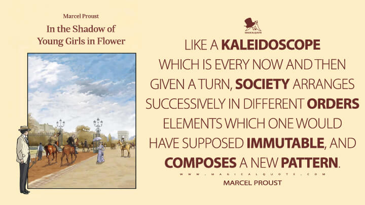 Like a kaleidoscope which is every now and then given a turn, society arranges successively in different orders elements which one would have supposed immutable, and composes a new pattern. - Marcel Proust (In Search of Lost Time Quotes)