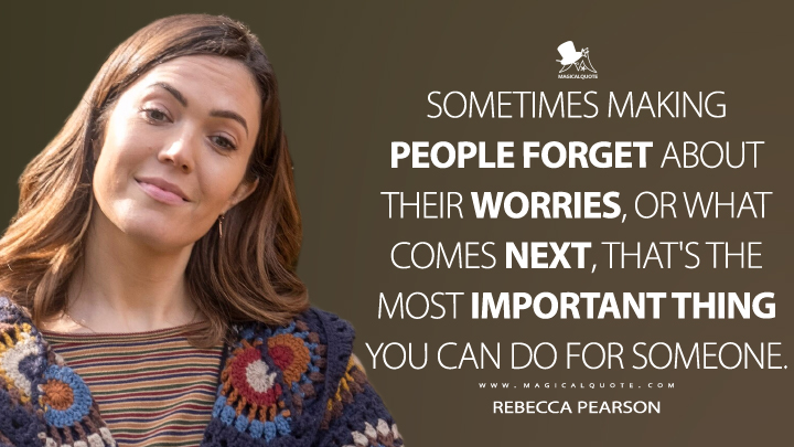Sometimes making people forget about their worries, or what comes next, that's the most important thing you can do for someone. - Rebecca Pearson (This Is Us Quotes)
