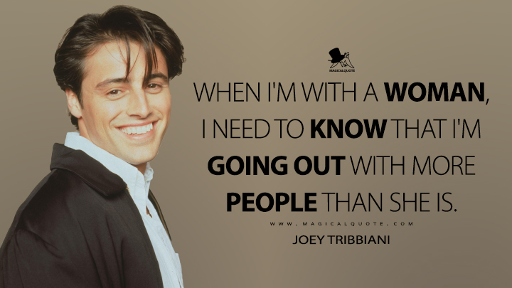 When I'm with a woman, I need to know that I'm going out with more people than she is. - Joey Tribbiani (Friends Quotes)